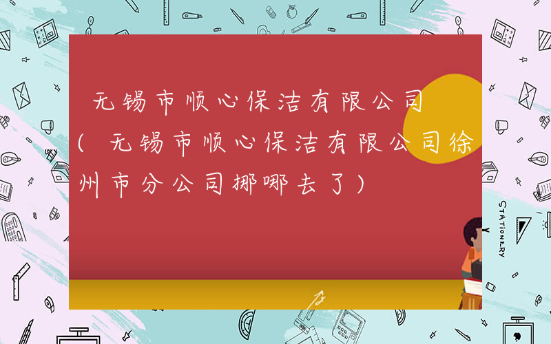 无锡市顺心保洁有限公司 (无锡市顺心保洁有限公司徐州市分公司挪哪去了)